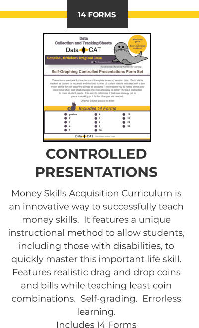 14 FORMS CONTROLLED PRESENTATIONS Money Skills Acquisition Curriculum is an innovative way to successfully teach money skills.  It features a unique instructional method to allow students, including those with disabilities, to quickly master this important life skill.  Features realistic drag and drop coins and bills while teaching least coin combinations.  Self-grading.  Errorless learning. Includes 14 Forms
