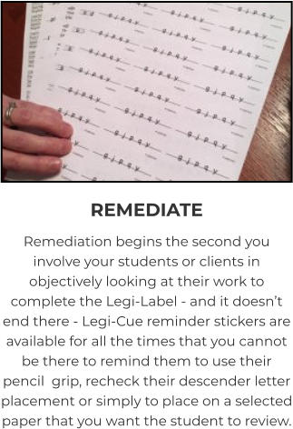 REMEDIATE Remediation begins the second you involve your students or clients in objectively looking at their work to complete the Legi-Label - and it doesn’t end there - Legi-Cue reminder stickers are available for all the times that you cannot be there to remind them to use their pencil  grip, recheck their descender letter placement or simply to place on a selected paper that you want the student to review.