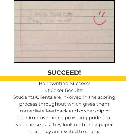 SUCCEED! Handwriting Success! Quicker Results! Students/Clients are involved in the scoring process throughout which gives them immediate feedback and ownership of their improvements providing pride that you can see as they look up from a paper that they are excited to share.