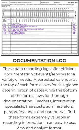 DOCUMENTATION LOG These data recording logs offer efficient documentation of events/services for a variety of needs.  A perpetual calendar at the top of each form allows for at-a glance determination of dates while the bottom of the form allows for thorough documentation.  Teachers, intervention specialists, therapists, administrators, paraprofessionals and parents will find these forms extremely valuable in recording information in an easy-to use, view and analyze format.