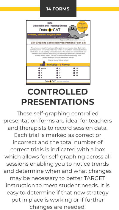14 FORMS CONTROLLED PRESENTATIONS These self-graphing controlled presentation forms are ideal for teachers and therapists to record session data.  Each trial is marked as correct or incorrect and the total number of correct trials is indicated with a box which allows for self-graphing across all sessions enabling you to notice trends and determine when and what changes may be necessary to better TARGET instruction to meet student needs. It is easy to determine if that new strategy put in place is working or if further changes are needed.