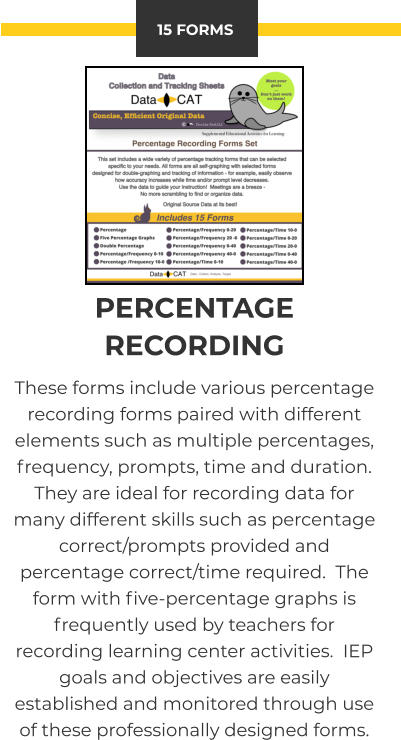 15 FORMS PERCENTAGE RECORDING These forms include various percentage recording forms paired with different elements such as multiple percentages, frequency, prompts, time and duration.  They are ideal for recording data for many different skills such as percentage correct/prompts provided and percentage correct/time required.  The form with five-percentage graphs is frequently used by teachers for recording learning center activities.  IEP goals and objectives are easily established and monitored through use of these professionally designed forms.