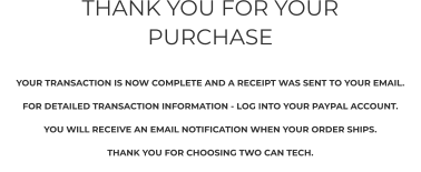 THANK YOU FOR YOUR PURCHASE     YOUR TRANSACTION IS NOW COMPLETE AND A RECEIPT WAS SENT TO YOUR EMAIL.   FOR DETAILED TRANSACTION INFORMATION - LOG INTO YOUR PAYPAL ACCOUNT.  YOU WILL RECEIVE AN EMAIL NOTIFICATION WHEN YOUR ORDER SHIPS.  THANK YOU FOR CHOOSING TWO CAN TECH.