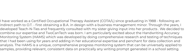 I have worked as a Certified Occupational Therapy Assistant (COTA/L) since graduating in 1988 - following an  indirect path to O.T. - first obtaining a B.A. in design with a business management minor. Through the years, I  developed Teach-N-Ties and frequently consulted with my sister giving input into her products . We decided to  combine our expertise and TwoCanTech was born. I am particularly excited about the Handwriting Accuracy  Monitoring System (HAMS) which was developed by doing comprehensive research and testing of techniques  that I had been using for years and adding in her educational expertise and penchant for data collection and  analysis. The HAMS is a unique, comprehensive progress monitoring system that can be universally applied to  samples, providing relevant, consistent data on practically any writing prompt generated in a school setting.