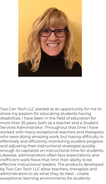 Two Can Tech LLC started as an opportunity for me to share my passion for educating students having disabilities. I have been in the field of education for more than 35 years, both as a teacher and a Student Services Administrator. Throughout that time I have worked with many exceptional teachers and therapists who were doing amazing work, but having difficulty in effectively and efficiently monitoring student progress and adjusting their instructional strategies quickly enough to capitalize on instructional time for students. Likewise, administrators often face expectations and inefficient work flows that limit their ability to be effective instructional leaders. The products developed by Two Can Tech LLC allow teachers, therapists and administrators to do what they do best - create exceptional learning environments for students.