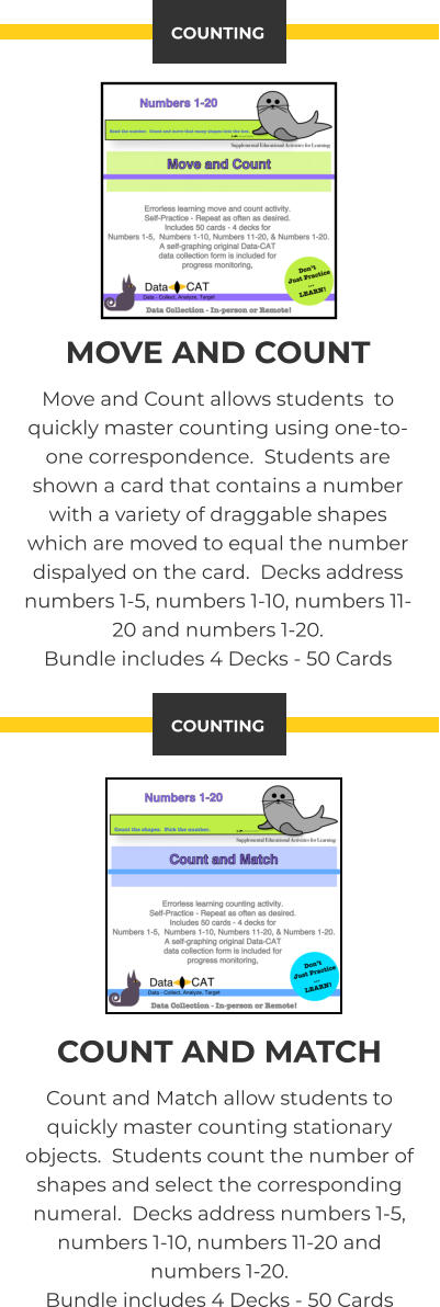 MOVE AND COUNT Move and Count allows students  to quickly master counting using one-to-one correspondence.  Students are shown a card that contains a number with a variety of draggable shapes which are moved to equal the number dispalyed on the card.  Decks address numbers 1-5, numbers 1-10, numbers 11-20 and numbers 1-20.   Bundle includes 4 Decks - 50 Cards COUNTING COUNT AND MATCH Count and Match allow students to quickly master counting stationary objects.  Students count the number of shapes and select the corresponding numeral.  Decks address numbers 1-5, numbers 1-10, numbers 11-20 and numbers 1-20.   Bundle includes 4 Decks - 50 Cards COUNTING