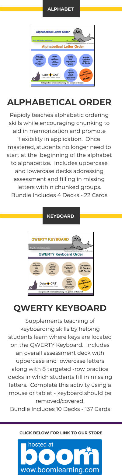 CLICK BELOW FOR LINK TO OUR STORE  ALPHABETICAL ORDER Rapidly teaches alphabetic ordering skills while encouraging chunking to aid in memorization and promote flexibility in application.  Once mastered, students no longer need to start at the  beginning of the alphabet to alphabetize.  Includes uppercase and lowercase decks addressing assessment and filling in missing letters within chunked groups. Bundle Includes 4 Decks - 22 Cards ALPHABET QWERTY KEYBOARD Supplements teaching of keyboarding skills by helping students learn where keys are located on the QWERTY Keyboard.  Includes an overall assessment deck with uppercase and lowercase letters along with 8 targeted -row practice decks in which students fill in missing letters.  Complete this activity using a mouse or tablet - keyboard should be removed/covered. Bundle Includes 10 Decks - 137 Cards KEYBOARD
