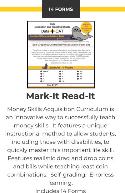 14 FORMS Mark-It Read-It Money Skills Acquisition Curriculum is an innovative way to successfully teach money skills.  It features a unique instructional method to allow students, including those with disabilities, to quickly master this important life skill.  Features realistic drag and drop coins and bills while teaching least coin combinations.  Self-grading.  Errorless learning. Includes 14 Forms