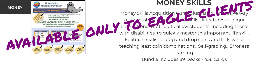 MONEY SKILLS Money Skills Acquisition Curriculum is an innovative way to successfully teach money skills.  It features a unique instructional method to allow students, including those with disabilities, to quickly master this important life skill.  Features realistic drag and drop coins and bills while teaching least coin combinations.  Self-grading.  Errorless learning. Bundle includes 39 Decks - 456 Cards MONEY available only to eagle clients