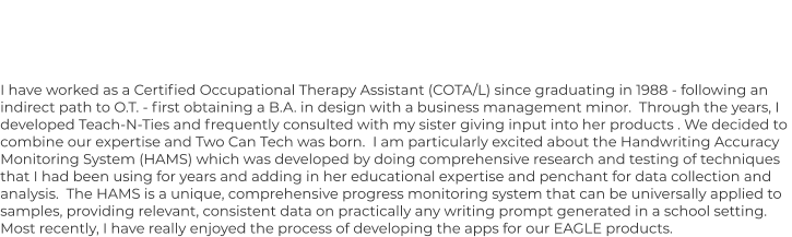 I have worked as a Certified Occupational Therapy Assistant (COTA/L) since graduating in 1988 - following an  indirect path to O.T. - first obtaining a B.A. in design with a business management minor.  Through the years, I  developed Teach-N-Ties and frequently consulted with my sister giving input into her products . We decided to  combine our expertise and Two Can Tech was born.  I am particularly excited about the Handwriting Accuracy  Monitoring System (HAMS) which was developed by doing comprehensive research and testing of techniques  that I had been using for years and adding in her educational expertise and penchant for data collection and  analysis.  The HAMS is a unique, comprehensive progress monitoring system that can be universally applied to  samples, providing relevant, consistent data on practically any writing prompt generated in a school setting.   Most recently, I have really enjoyed the process of developing the apps for our EAGLE products.