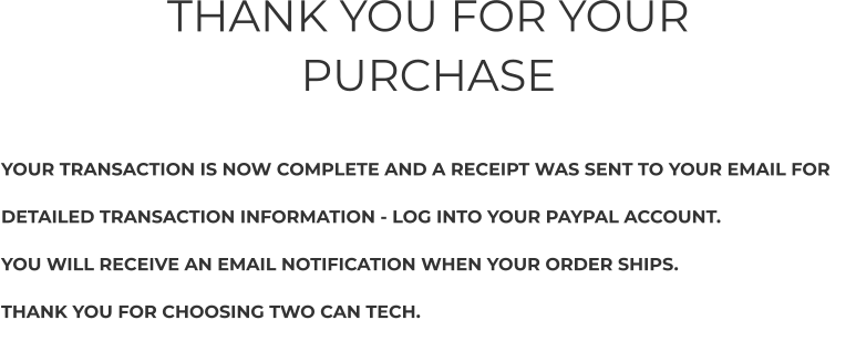 THANK YOU FOR YOUR PURCHASE     YOUR TRANSACTION IS NOW COMPLETE AND A RECEIPT WAS SENT TO YOUR EMAIL FOR   DETAILED TRANSACTION INFORMATION - LOG INTO YOUR PAYPAL ACCOUNT.  YOU WILL RECEIVE AN EMAIL NOTIFICATION WHEN YOUR ORDER SHIPS.  THANK YOU FOR CHOOSING TWO CAN TECH.