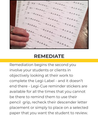 REMEDIATE Remediation begins the second you involve your students or clients in objectively looking at their work to complete the Legi-Label - and it doesn’t end there - Legi-Cue reminder stickers are available for all the times that you cannot be there to remind them to use their pencil  grip, recheck their descender letter placement or simply to place on a selected paper that you want the student to review.