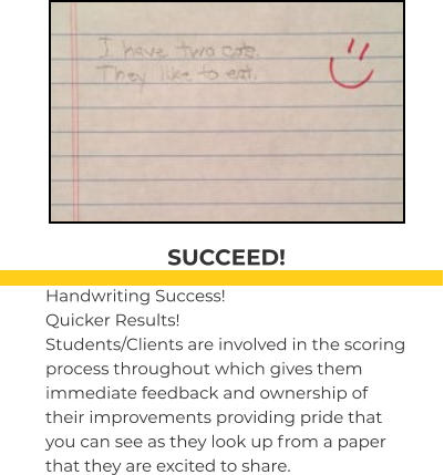 SUCCEED! Handwriting Success! Quicker Results! Students/Clients are involved in the scoring process throughout which gives them immediate feedback and ownership of their improvements providing pride that you can see as they look up from a paper that they are excited to share.