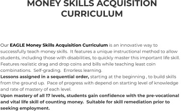 MONEY SKILLS ACQUISITION CURRICULUM    Our EAGLE Money Skills Acquisition Curriculum is an innovative way to successfully teach money skills.  It features a unique instructional method to allow students, including those with disabilities, to quickly master this important life skill.  Features realistic drag and drop coins and bills while teaching least coin combinations.  Self-grading.  Errorless learning. Lessons assigned in a sequential order, starting at the beginning , to build skills from the ground up.  Pace of progress with depend on starting level of knowledge and rate of mastery of each level. Upon mastery of all 17 levels, students gain confidence with the pre-vocational and vital life skill of counting money.  Suitable for skill remediation prior to seeking employment.
